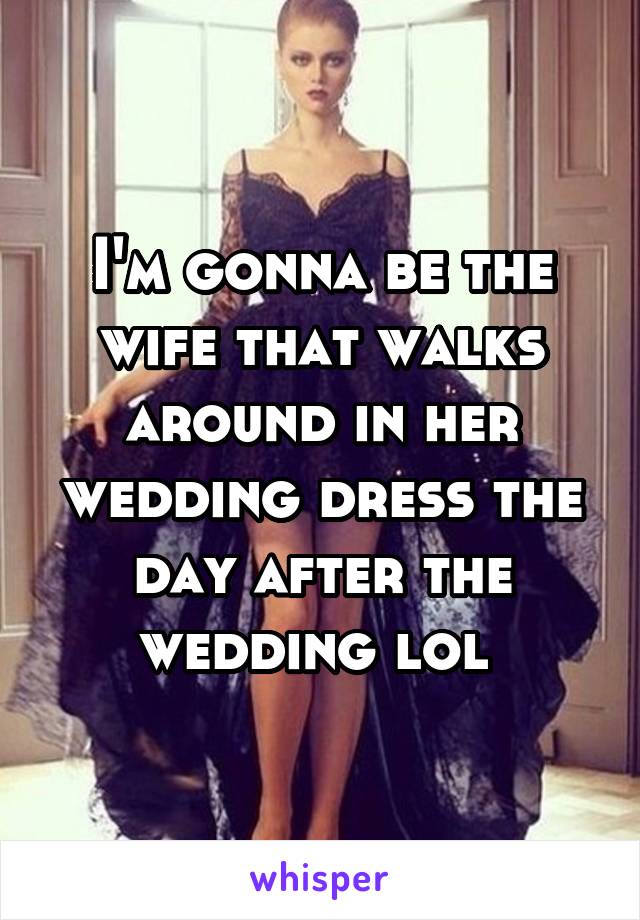 I'm gonna be the wife that walks around in her wedding dress the day after the wedding lol 