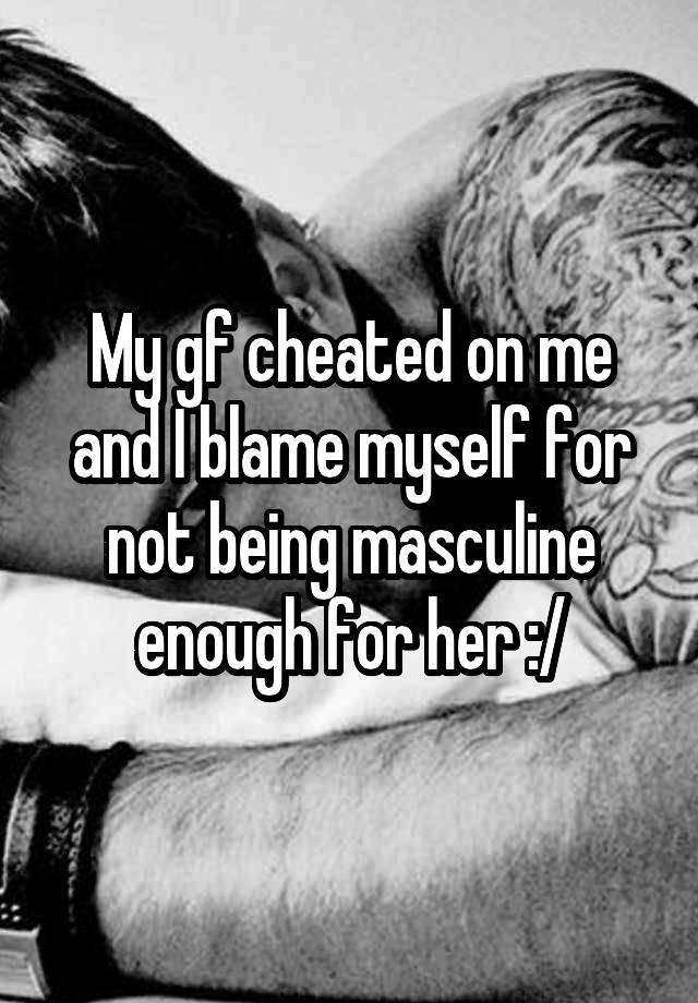 My gf cheated on me and I blame myself for not being masculine enough for her :/