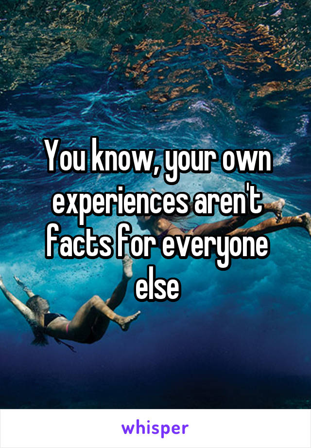 You know, your own experiences aren't facts for everyone else