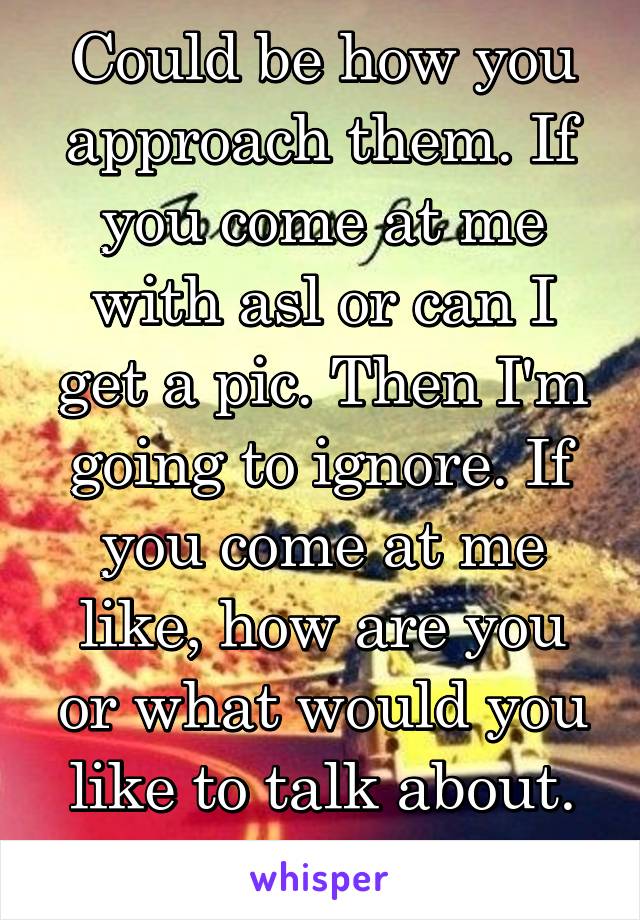 Could be how you approach them. If you come at me with asl or can I get a pic. Then I'm going to ignore. If you come at me like, how are you or what would you like to talk about. It's different. 