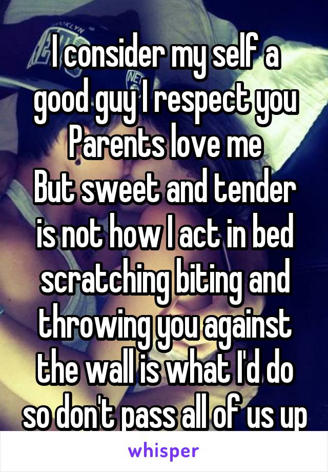 I consider my self a good guy I respect you
Parents love me
But sweet and tender is not how I act in bed scratching biting and throwing you against the wall is what I'd do so don't pass all of us up