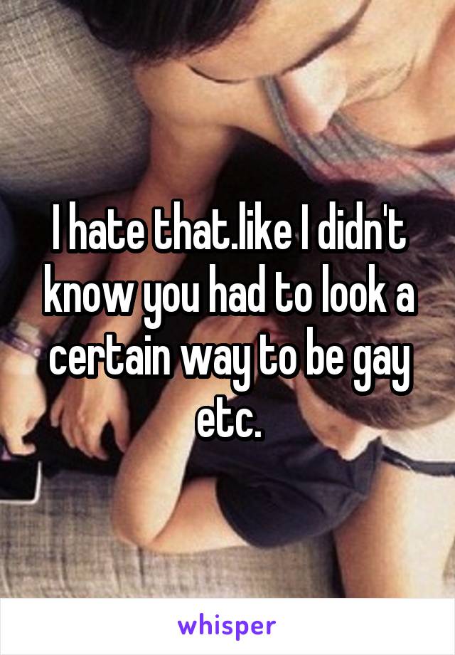 I hate that.like I didn't know you had to look a certain way to be gay etc.