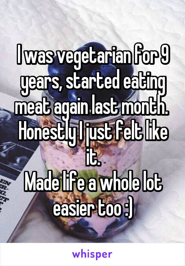 I was vegetarian for 9 years, started eating meat again last month. 
Honestly I just felt like it.
Made life a whole lot easier too :)