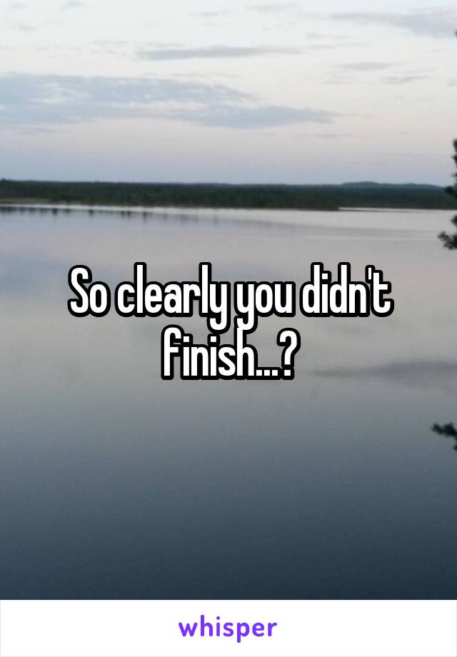 So clearly you didn't finish...?