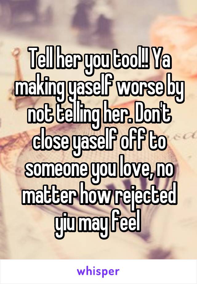 Tell her you tool!! Ya making yaself worse by not telling her. Don't close yaself off to someone you love, no matter how rejected yiu may feel 