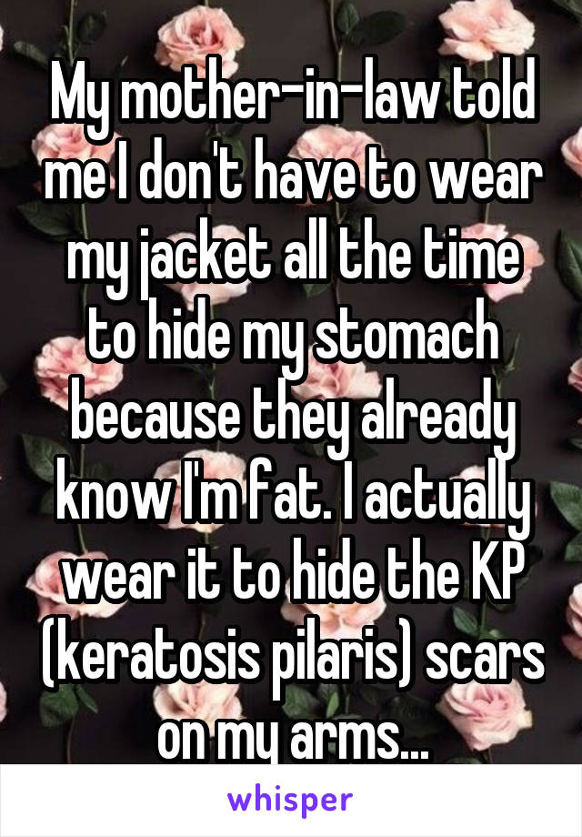 My mother-in-law told me I don't have to wear my jacket all the time to hide my stomach because they already know I'm fat. I actually wear it to hide the KP (keratosis pilaris) scars on my arms...