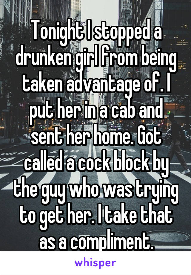 Tonight I stopped a drunken girl from being taken advantage of. I put her in a cab and sent her home. Got called a cock block by the guy who was trying to get her. I take that as a compliment.