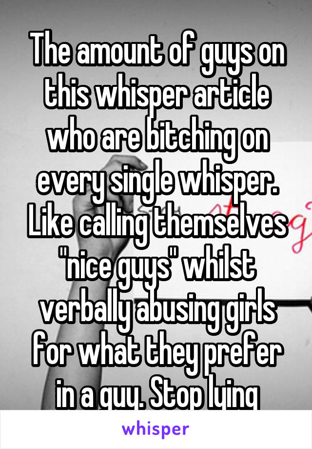 The amount of guys on this whisper article who are bitching on every single whisper. Like calling themselves "nice guys" whilst verbally abusing girls for what they prefer in a guy. Stop lying