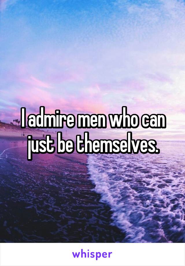 I admire men who can just be themselves.