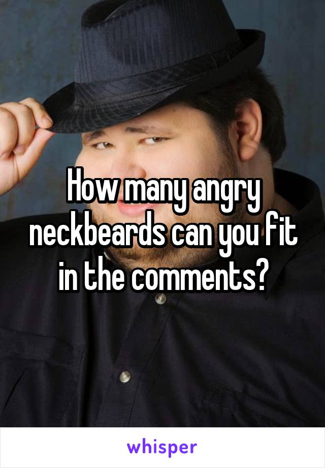 How many angry neckbeards can you fit in the comments?