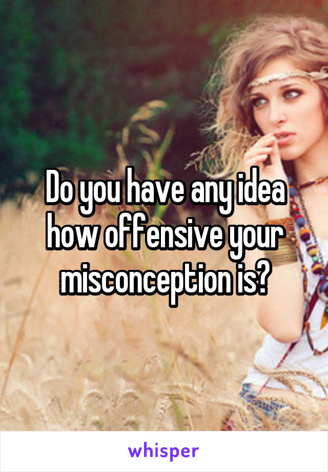 Do you have any idea how offensive your misconception is?