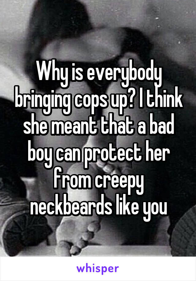 Why is everybody bringing cops up? I think she meant that a bad boy can protect her from creepy neckbeards like you