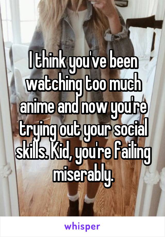 I think you've been watching too much anime and now you're trying out your social skills. Kid, you're failing miserably.