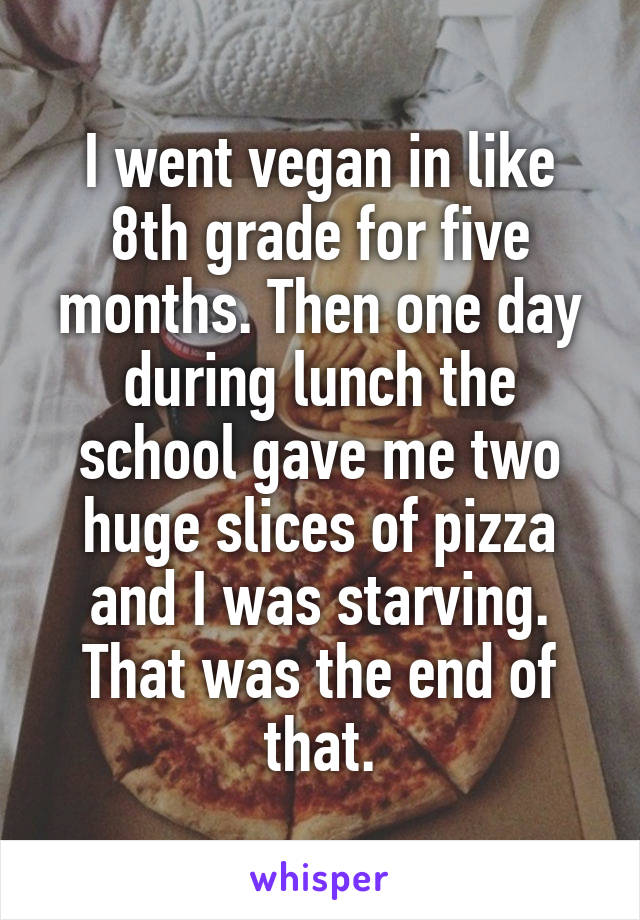 I went vegan in like 8th grade for five months. Then one day during lunch the school gave me two huge slices of pizza and I was starving. That was the end of that.
