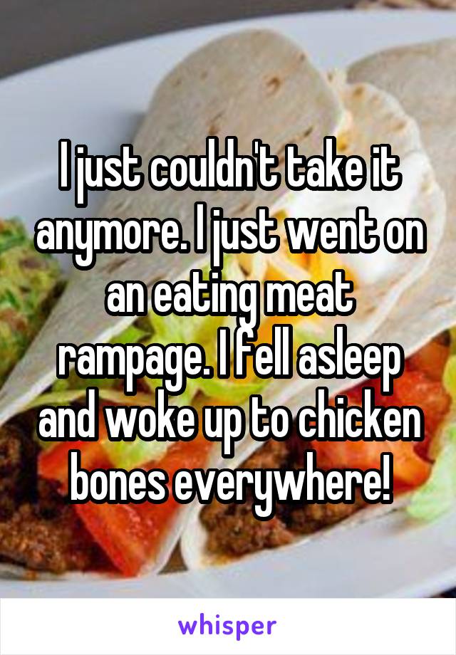 I just couldn't take it anymore. I just went on an eating meat rampage. I fell asleep and woke up to chicken bones everywhere!