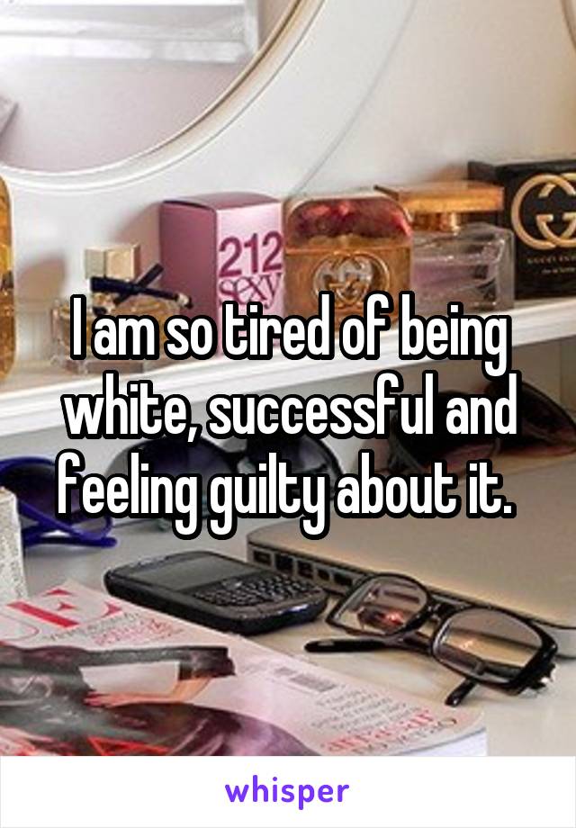 I am so tired of being white, successful and feeling guilty about it. 
