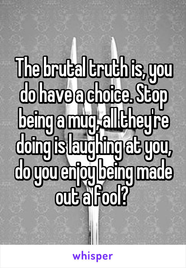 The brutal truth is, you do have a choice. Stop being a mug, all they're doing is laughing at you, do you enjoy being made out a fool? 