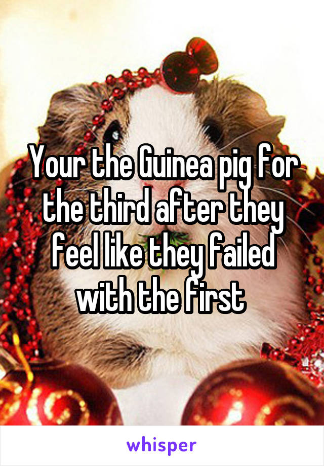 Your the Guinea pig for the third after they feel like they failed with the first 