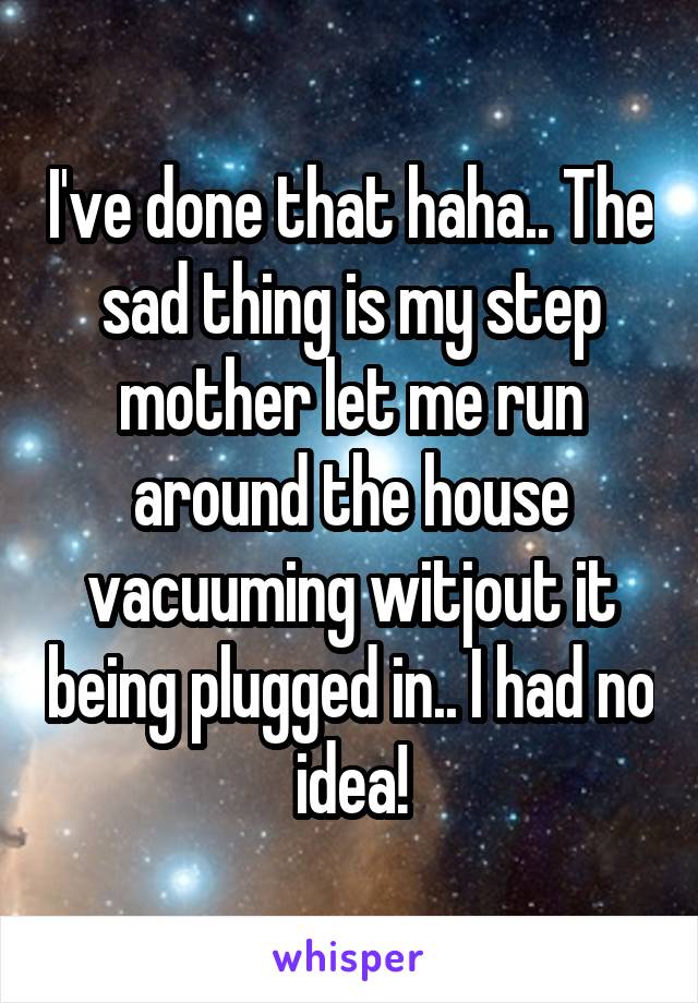 I've done that haha.. The sad thing is my step mother let me run around the house vacuuming witjout it being plugged in.. I had no idea!