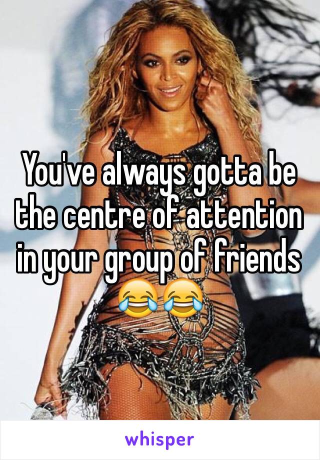 You've always gotta be the centre of attention in your group of friends 
ðŸ˜‚ðŸ˜‚