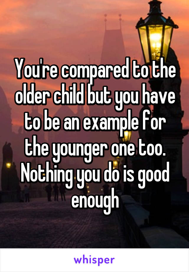 You're compared to the older child but you have to be an example for the younger one too.
Nothing you do is good enough