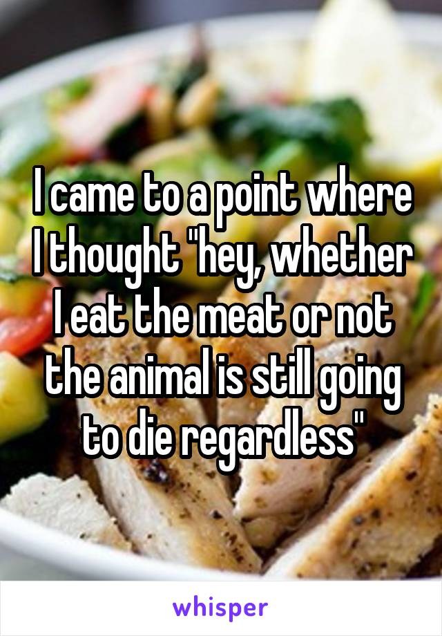 I came to a point where I thought "hey, whether I eat the meat or not the animal is still going to die regardless"