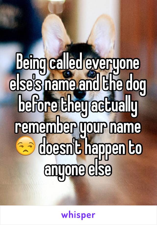 Being called everyone else's name and the dog before they actually remember your name 😒 doesn't happen to anyone else