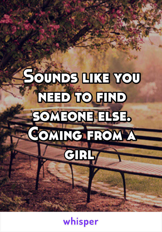 Sounds like you need to find someone else. Coming from a girl 