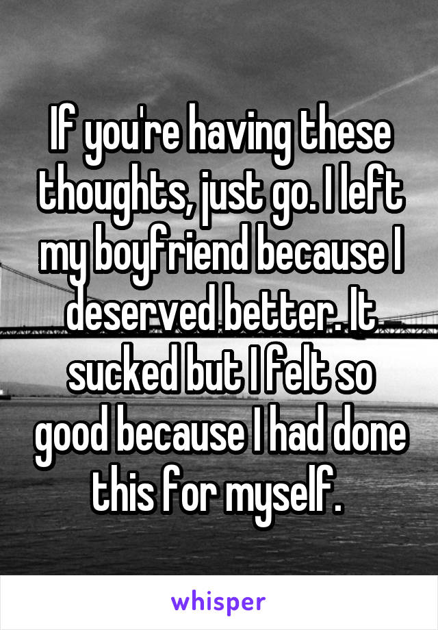 If you're having these thoughts, just go. I left my boyfriend because I deserved better. It sucked but I felt so good because I had done this for myself. 