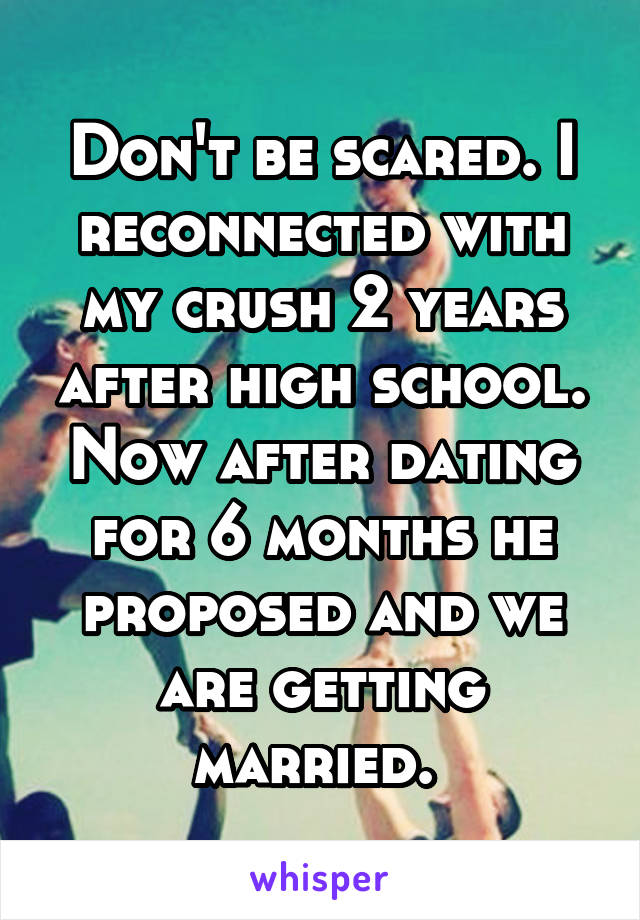 Don't be scared. I reconnected with my crush 2 years after high school. Now after dating for 6 months he proposed and we are getting married. 