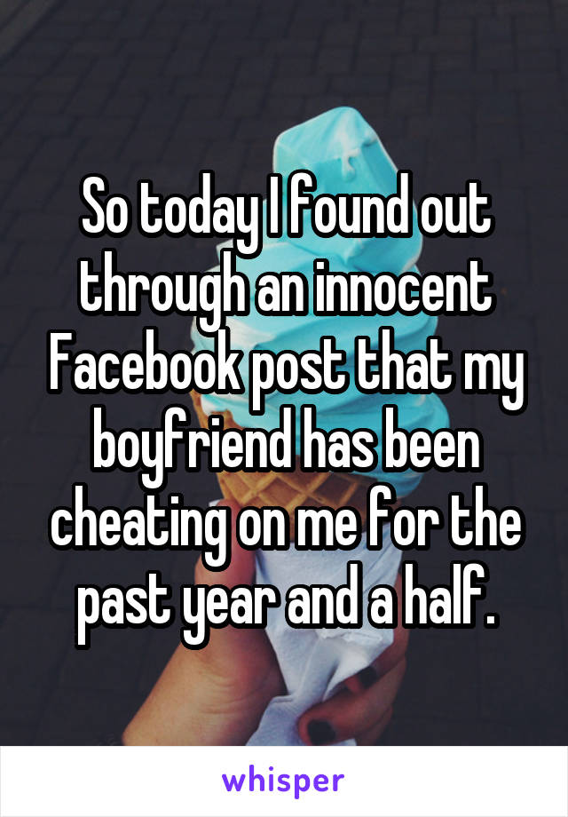 So today I found out through an innocent Facebook post that my boyfriend has been cheating on me for the past year and a half.