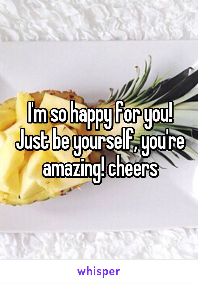 I'm so happy for you! Just be yourself, you're amazing! cheers