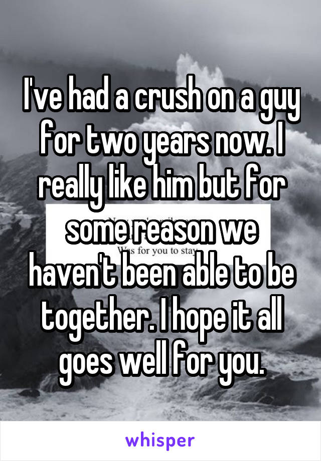 I've had a crush on a guy for two years now. I really like him but for some reason we haven't been able to be together. I hope it all goes well for you.