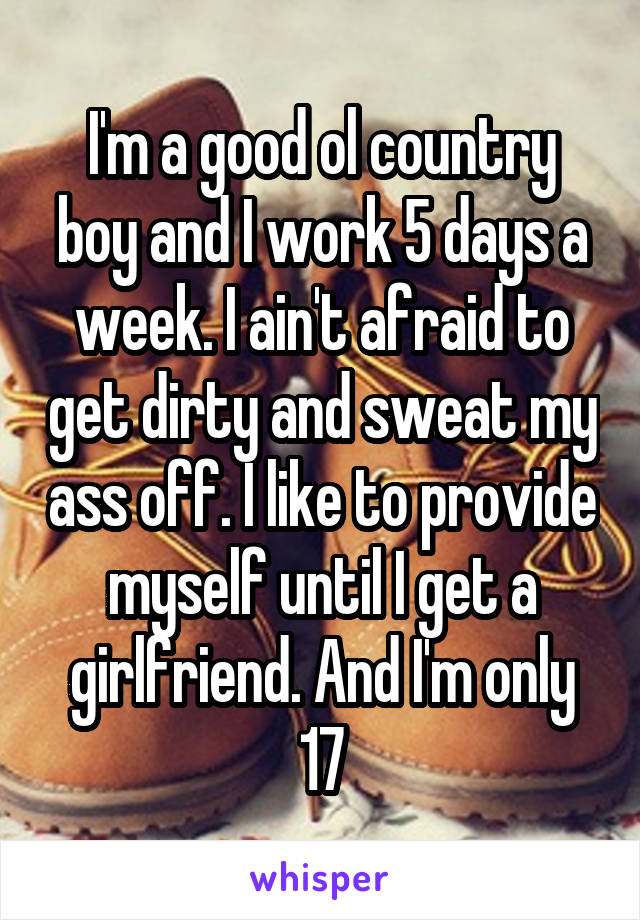 I'm a good ol country boy and I work 5 days a week. I ain't afraid to get dirty and sweat my ass off. I like to provide myself until I get a girlfriend. And I'm only 17