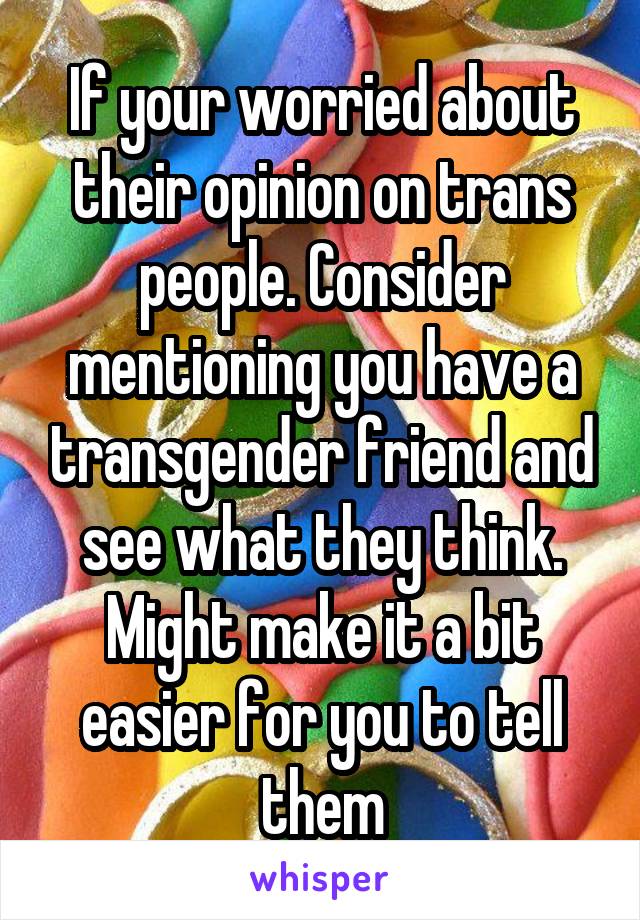 If your worried about their opinion on trans people. Consider mentioning you have a transgender friend and see what they think.
Might make it a bit easier for you to tell them