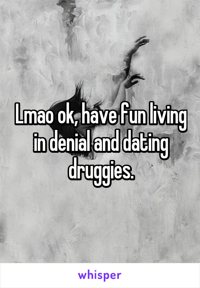 Lmao ok, have fun living in denial and dating druggies.