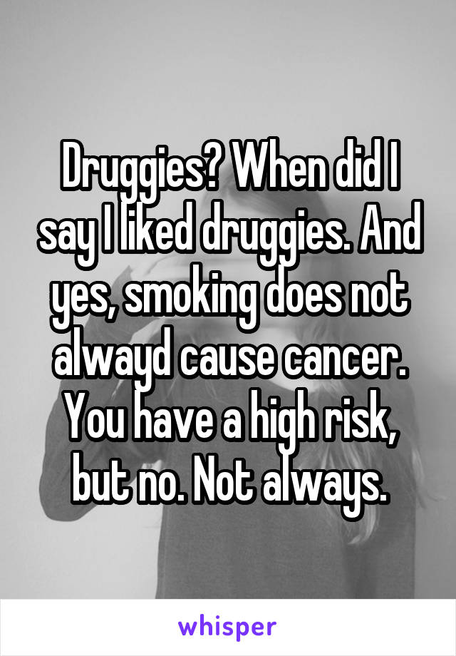 Druggies? When did I say I liked druggies. And yes, smoking does not alwayd cause cancer. You have a high risk, but no. Not always.