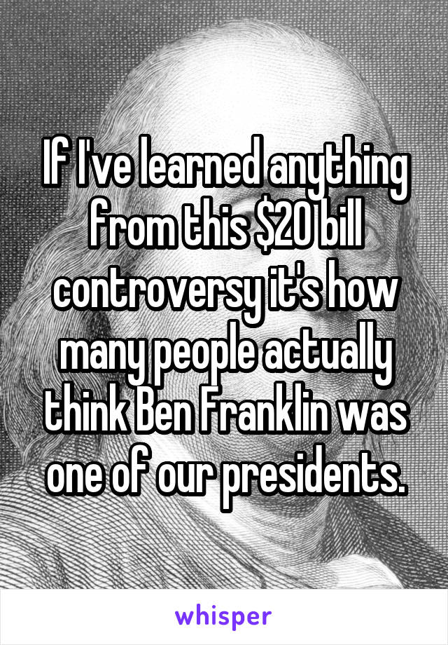 If I've learned anything from this $20 bill controversy it's how many people actually think Ben Franklin was one of our presidents.