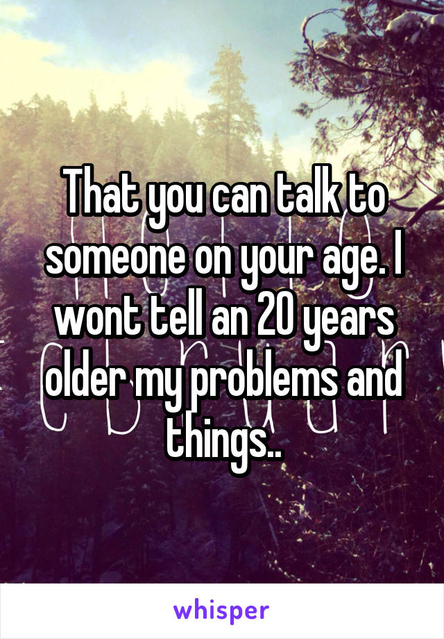 That you can talk to someone on your age. I wont tell an 20 years older my problems and things..