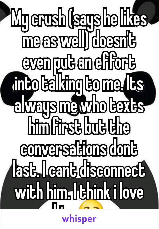 My crush (says he likes me as well) doesn't even put an effort into talking to me. Its always me who texts him first but the conversations dont last. I cant disconnect with him. I think i love him.😒