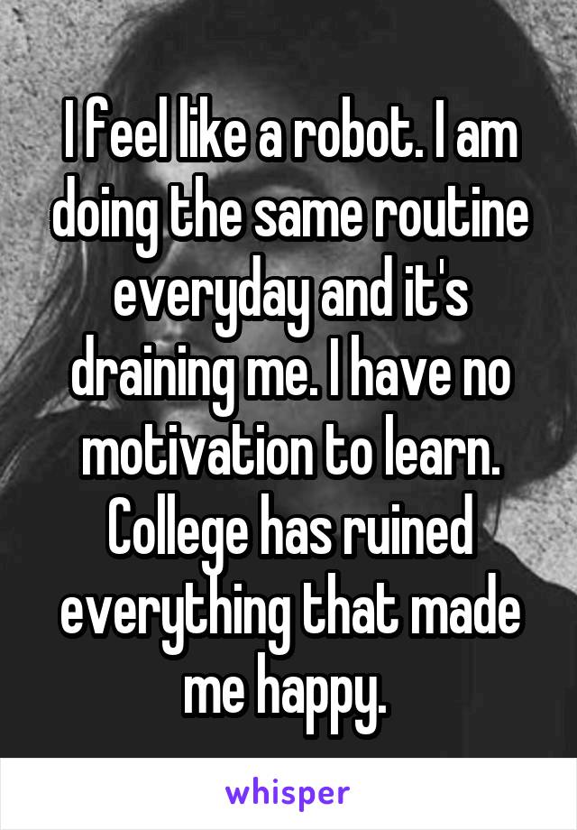 I feel like a robot. I am doing the same routine everyday and it's draining me. I have no motivation to learn. College has ruined everything that made me happy. 