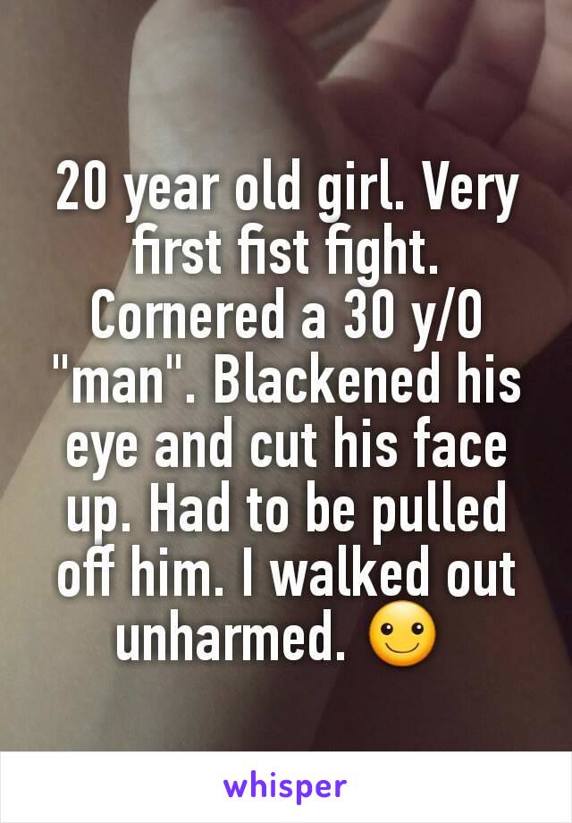 20 year old girl. Very first fist fight. Cornered a 30 y/O "man". Blackened his eye and cut his face up. Had to be pulled off him. I walked out unharmed. ☺ 