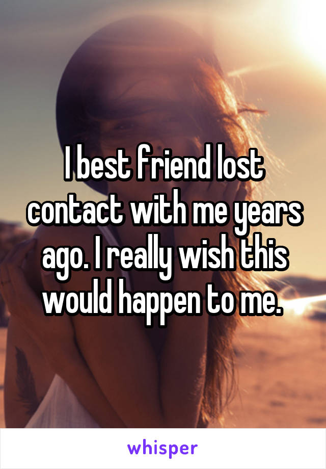 I best friend lost contact with me years ago. I really wish this would happen to me. 