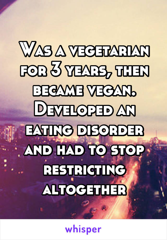 Was a vegetarian for 3 years, then became vegan. Developed an eating disorder and had to stop restricting altogether
