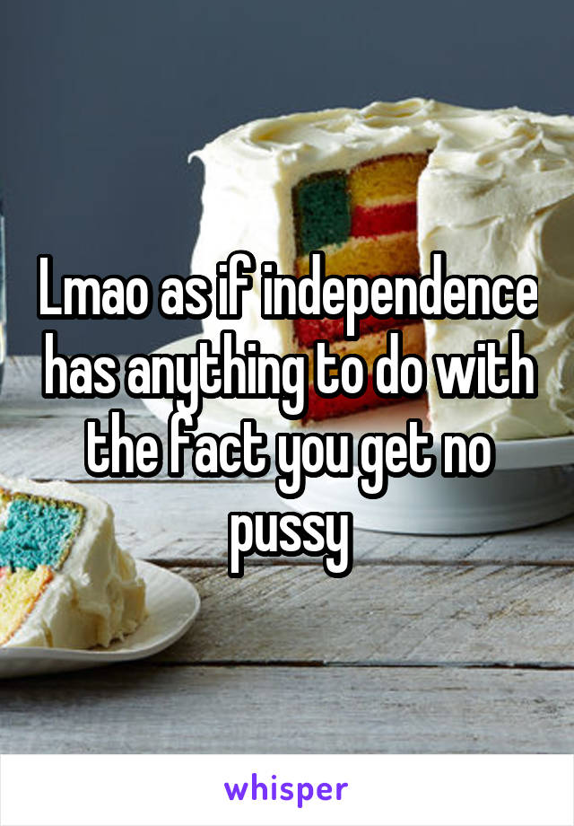 Lmao as if independence has anything to do with the fact you get no pussy