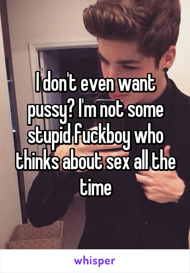 I don't even want pussy? I'm not some stupid fuckboy who thinks about sex all the time