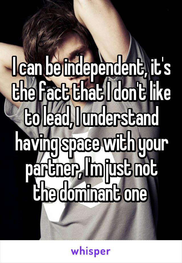 I can be independent, it's the fact that I don't like to lead, I understand having space with your partner, I'm just not the dominant one 