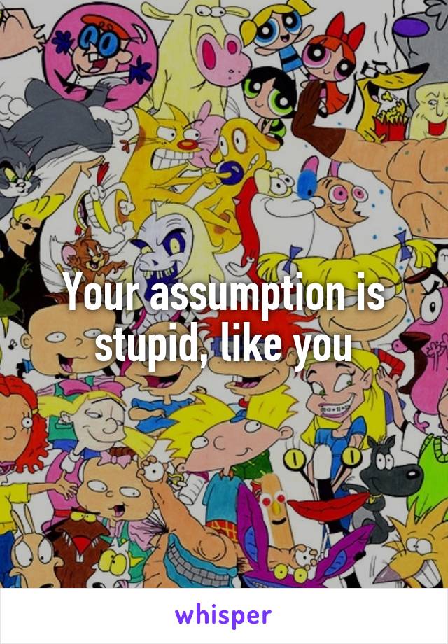 Your assumption is stupid, like you