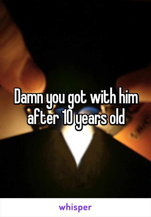 Damn you got with him after 10 years old