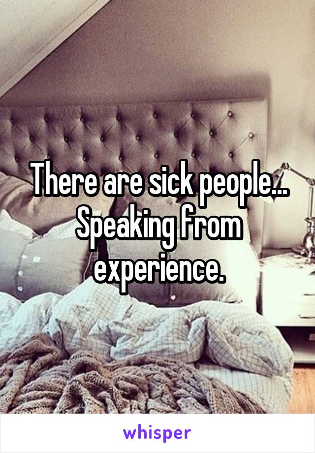 There are sick people...
Speaking from experience.